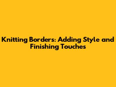 Knitting Borders: Adding Style and Finishing Touches