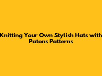 Knitting Your Own Stylish Hats with Patons Patterns