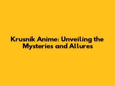 Krusnik Anime: Unveiling the Mysteries and Allures