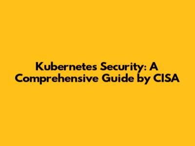 Kubernetes Security: A Comprehensive Guide by CISA