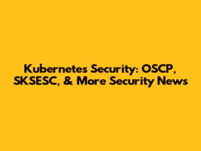 Kubernetes Security: OSCP, SKSESC, & More Security News