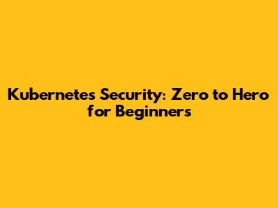 Kubernetes Security: Zero to Hero for Beginners