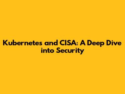Kubernetes and CISA: A Deep Dive into Security