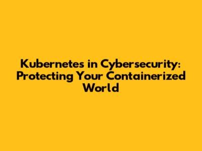 Kubernetes in Cybersecurity: Protecting Your Containerized World