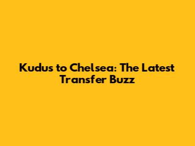 Kudus to Chelsea: The Latest Transfer Buzz