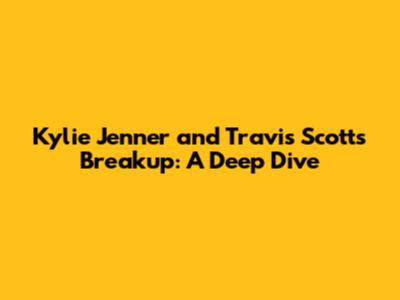 Kylie Jenner and Travis Scott's Breakup: A Deep Dive