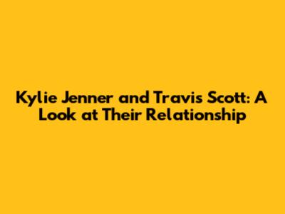 Kylie Jenner and Travis Scott: A Look at Their Relationship