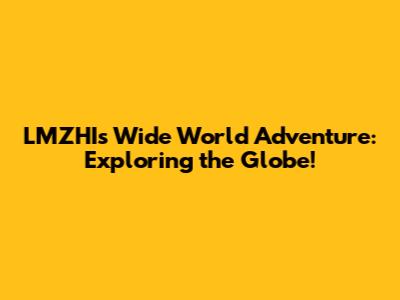 LMZHI's Wide World Adventure: Exploring the Globe!