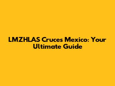 LMZHLAS Cruces Mexico: Your Ultimate Guide