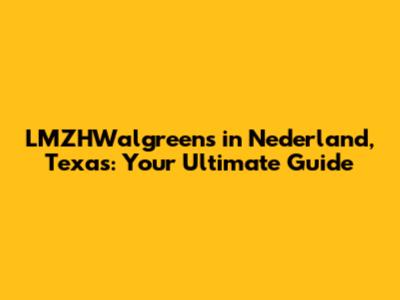LMZHWalgreens in Nederland, Texas: Your Ultimate Guide
