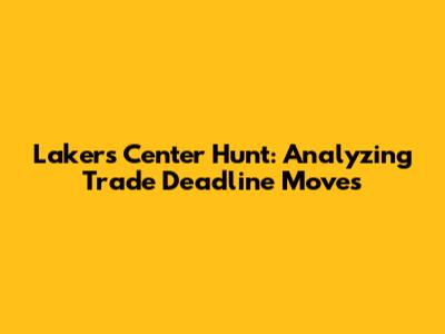 Lakers' Center Hunt: Analyzing Trade Deadline Moves