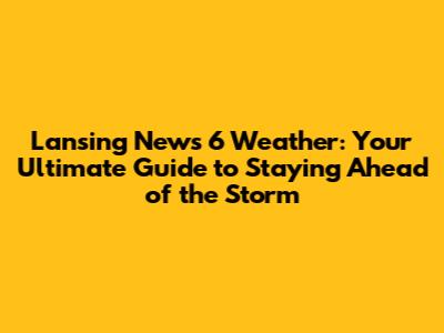 Lansing News 6 Weather: Your Ultimate Guide to Staying Ahead of the Storm