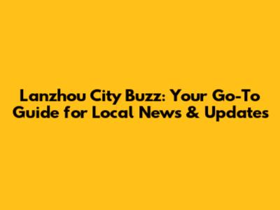 Lanzhou City Buzz: Your Go-To Guide for Local News & Updates