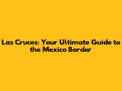 Las Cruces: Your Ultimate Guide to the Mexico Border