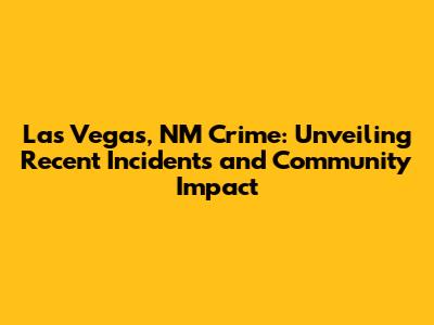 Las Vegas, NM Crime: Unveiling Recent Incidents and Community Impact
