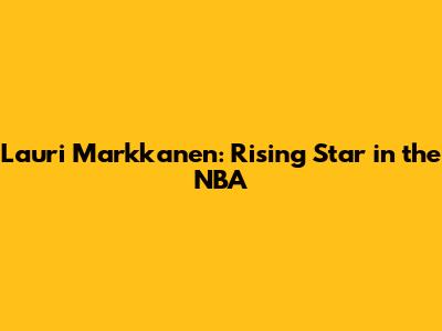 Lauri Markkanen: Rising Star in the NBA