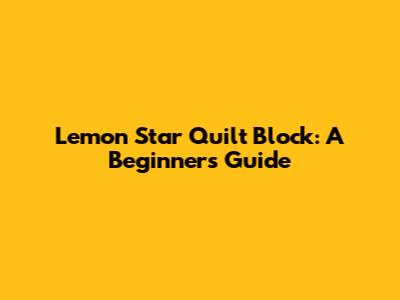 Lemon Star Quilt Block: A Beginner's Guide