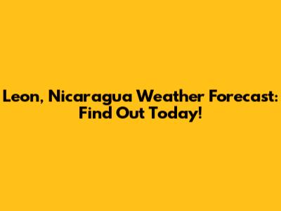 Leon, Nicaragua Weather Forecast: Find Out Today!
