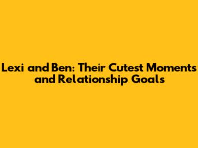 Lexi and Ben: Their Cutest Moments and Relationship Goals