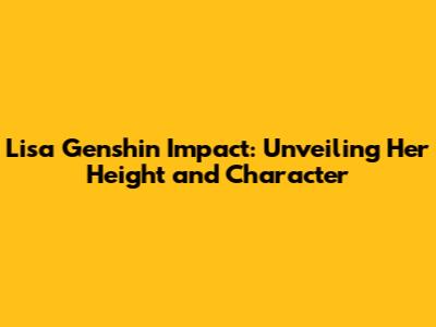 Lisa Genshin Impact: Unveiling Her Height and Character