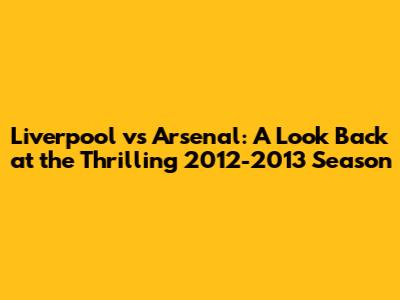 Liverpool vs Arsenal: A Look Back at the Thrilling 2012-2013 Season