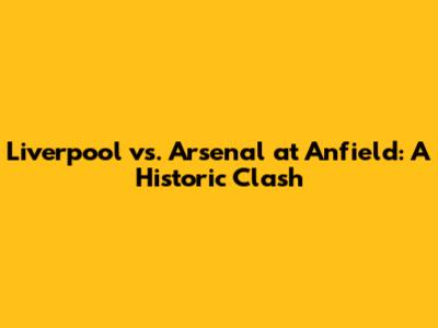 Liverpool vs. Arsenal at Anfield: A Historic Clash