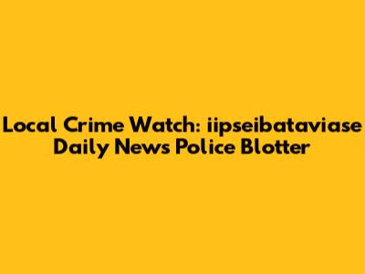 Local Crime Watch: iipseibataviase Daily News Police Blotter