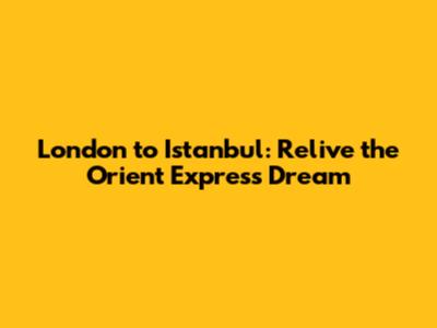 London to Istanbul: Relive the Orient Express Dream