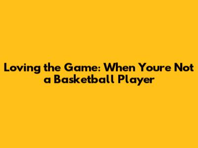 Loving the Game: When You're Not a Basketball Player