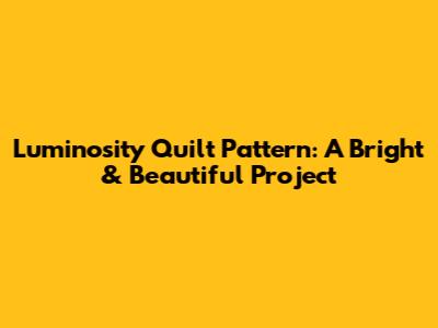 Luminosity Quilt Pattern: A Bright & Beautiful Project
