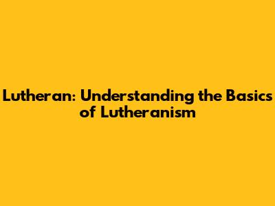 Lutheran: Understanding the Basics of Lutheranism