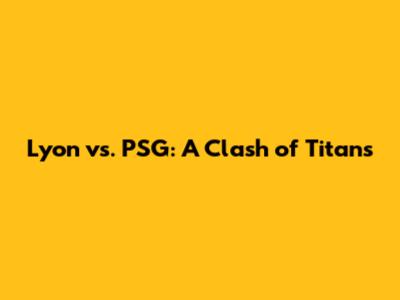 Lyon vs. PSG: A Clash of Titans