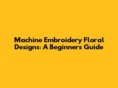 Machine Embroidery Floral Designs: A Beginner's Guide