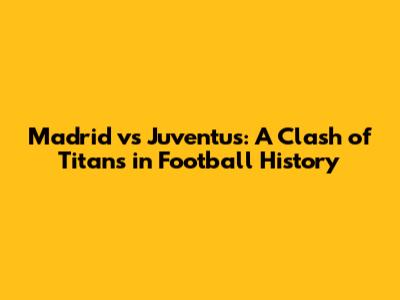Madrid vs Juventus: A Clash of Titans in Football History