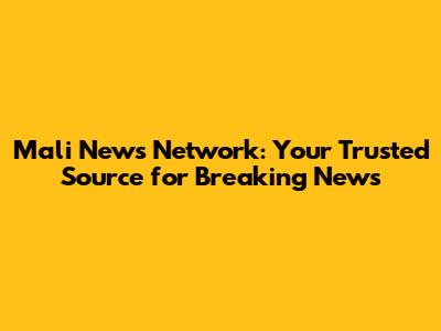 Mali News Network: Your Trusted Source for Breaking News