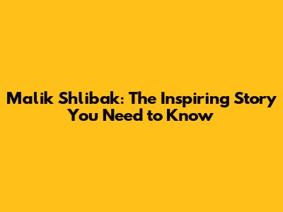 Malik Shlibak: The Inspiring Story You Need to Know