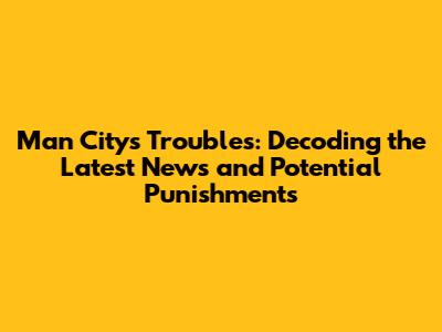 Man City's Troubles: Decoding the Latest News and Potential Punishments