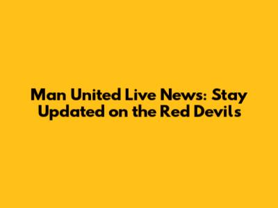 Man United Live News: Stay Updated on the Red Devils