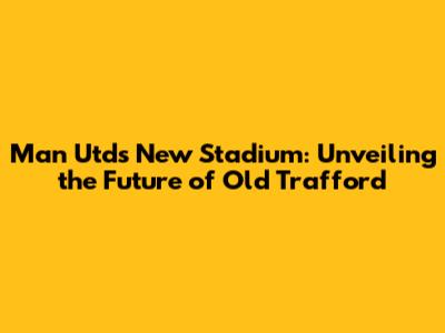 Man Utd's New Stadium: Unveiling the Future of Old Trafford