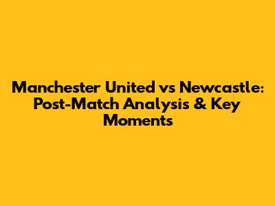 Manchester United vs Newcastle: Post-Match Analysis & Key Moments