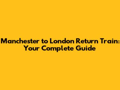 Manchester to London Return Train: Your Complete Guide