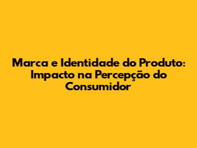 Marca e Identidade do Produto: Impacto na Percepção do Consumidor