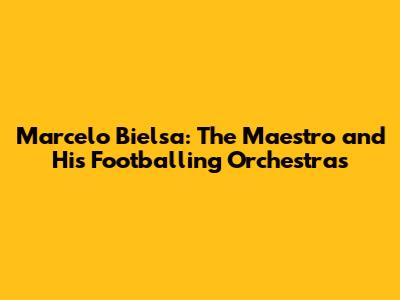 Marcelo Bielsa: The Maestro and His Footballing Orchestras