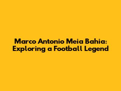 Marco Antonio Meia Bahia: Exploring a Football Legend