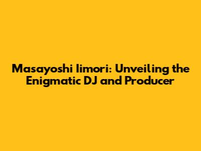 Masayoshi Iimori: Unveiling the Enigmatic DJ and Producer