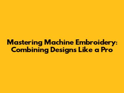 Mastering Machine Embroidery: Combining Designs Like a Pro