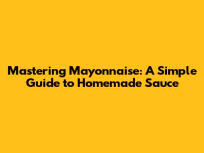 Mastering Mayonnaise: A Simple Guide to Homemade Sauce
