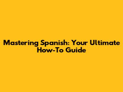 Mastering Spanish: Your Ultimate How-To Guide