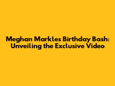 Meghan Markle's Birthday Bash: Unveiling the Exclusive Video
