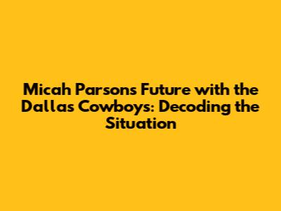 Micah Parsons' Future with the Dallas Cowboys: Decoding the Situation
